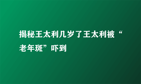 揭秘王太利几岁了王太利被“老年斑”吓到