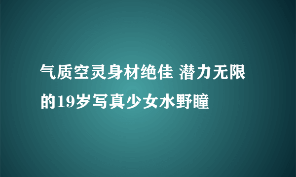 气质空灵身材绝佳 潜力无限的19岁写真少女水野瞳