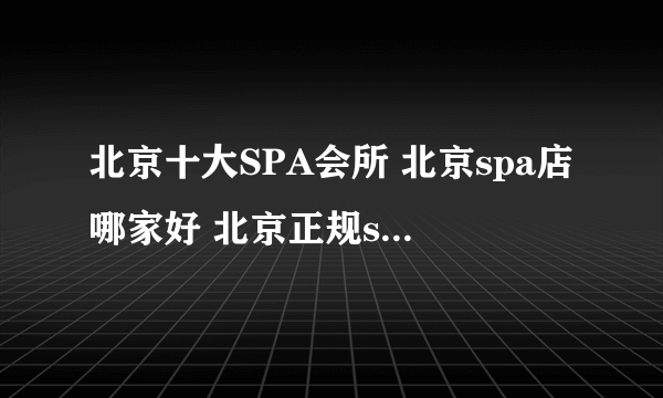 北京十大SPA会所 北京spa店哪家好 北京正规spa按摩会所有哪些