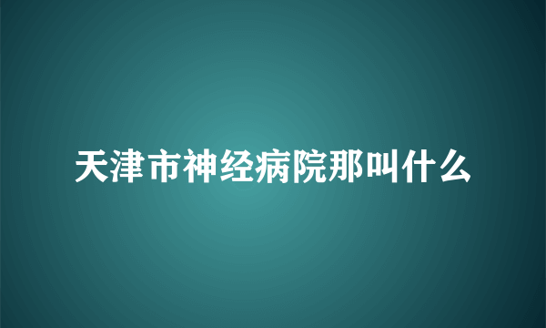 天津市神经病院那叫什么