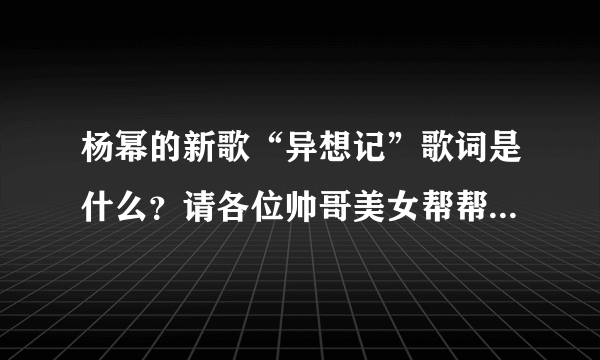 杨幂的新歌“异想记”歌词是什么？请各位帅哥美女帮帮忙，谢谢了！