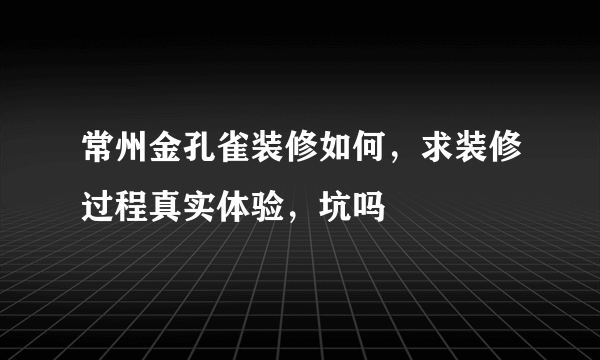 常州金孔雀装修如何，求装修过程真实体验，坑吗