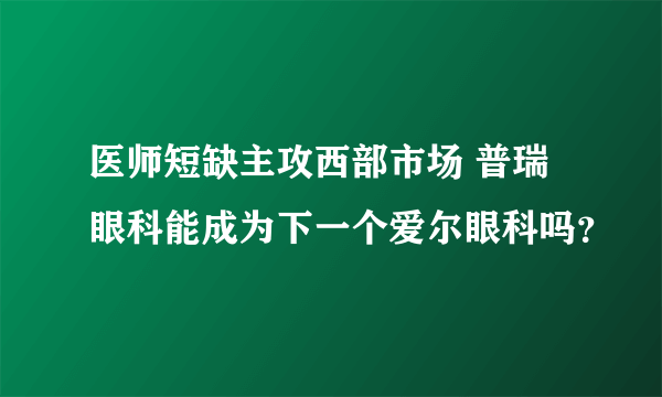 医师短缺主攻西部市场 普瑞眼科能成为下一个爱尔眼科吗？