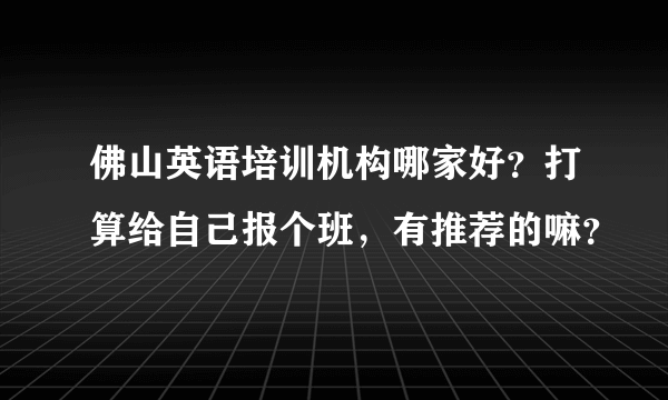 佛山英语培训机构哪家好？打算给自己报个班，有推荐的嘛？