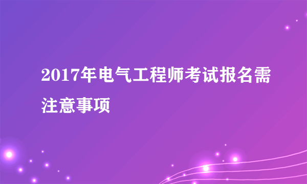 2017年电气工程师考试报名需注意事项