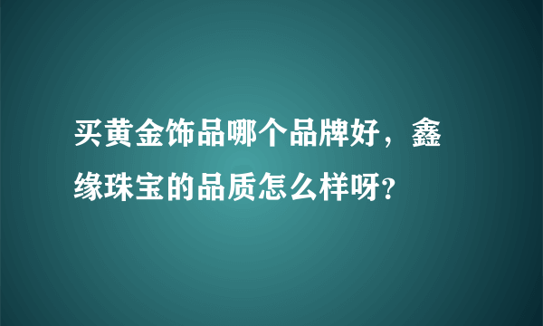 买黄金饰品哪个品牌好，鑫囍缘珠宝的品质怎么样呀？