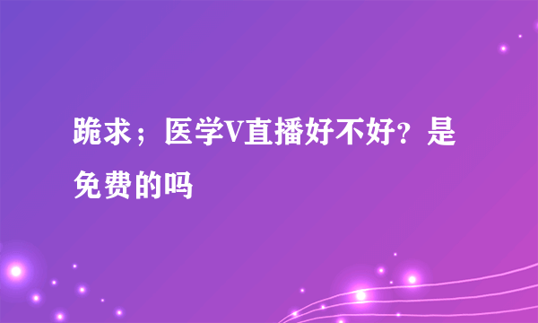 跪求；医学V直播好不好？是免费的吗