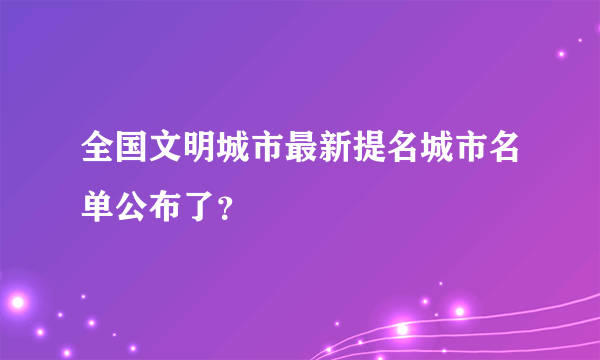 全国文明城市最新提名城市名单公布了？