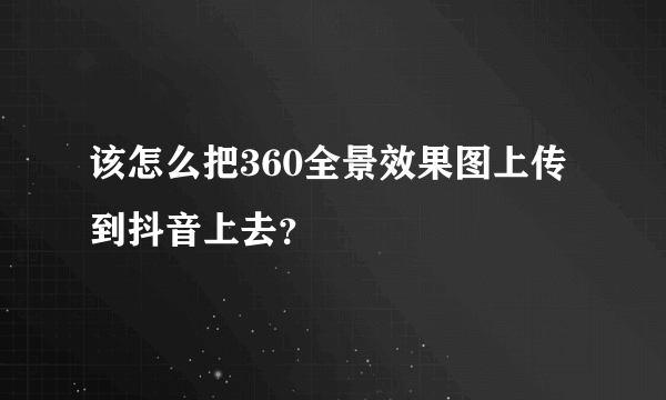 该怎么把360全景效果图上传到抖音上去？