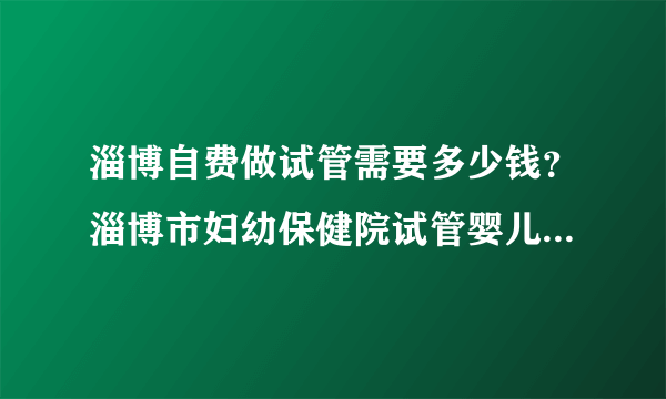 淄博自费做试管需要多少钱？淄博市妇幼保健院试管婴儿多少钱？