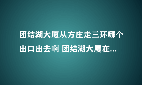 团结湖大厦从方庄走三环哪个出口出去啊 团结湖大厦在三环外还是内啊？