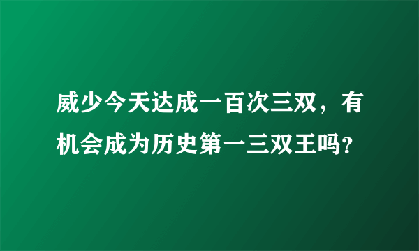 威少今天达成一百次三双，有机会成为历史第一三双王吗？