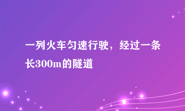 一列火车匀速行驶，经过一条长300m的隧道