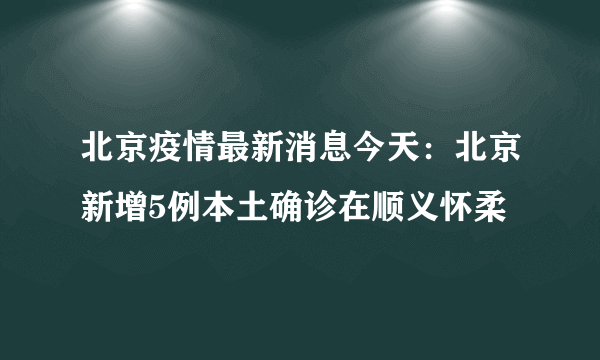 北京疫情最新消息今天：北京新增5例本土确诊在顺义怀柔