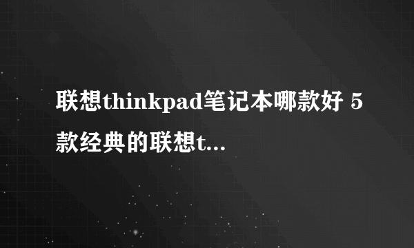 联想thinkpad笔记本哪款好 5款经典的联想thinkpad笔记本推荐