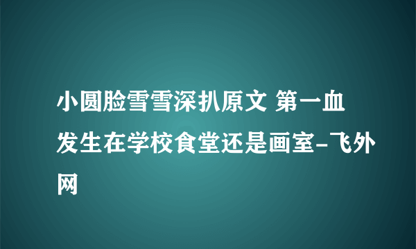 小圆脸雪雪深扒原文 第一血发生在学校食堂还是画室-飞外网