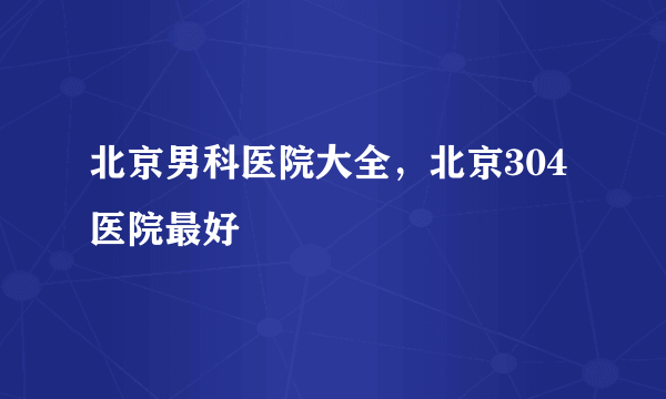 北京男科医院大全，北京304医院最好