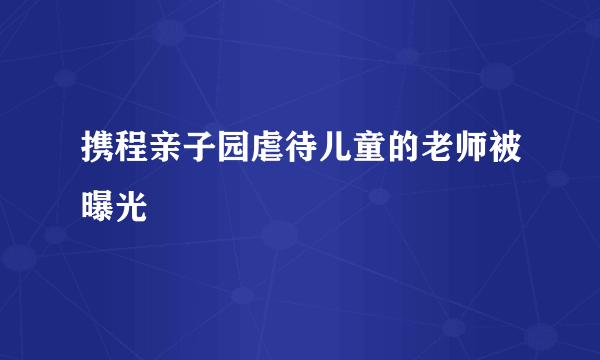 携程亲子园虐待儿童的老师被曝光