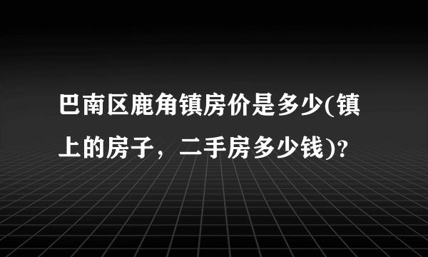 巴南区鹿角镇房价是多少(镇上的房子，二手房多少钱)？