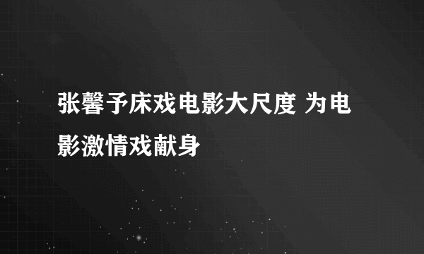 张馨予床戏电影大尺度 为电影激情戏献身