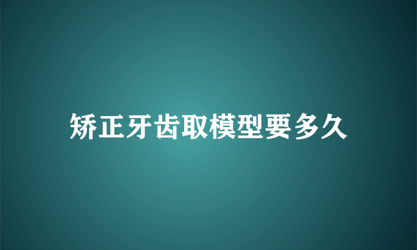 矫正牙齿取模型要多久