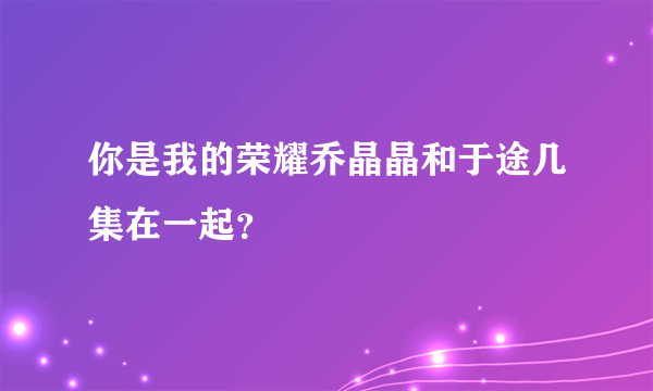 你是我的荣耀乔晶晶和于途几集在一起？