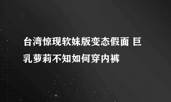 台湾惊现软妹版变态假面 巨乳萝莉不知如何穿内裤