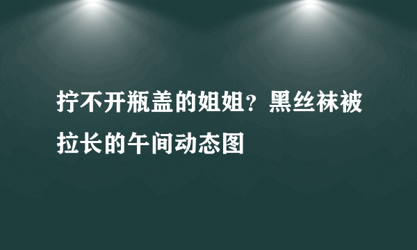 拧不开瓶盖的姐姐？黑丝袜被拉长的午间动态图