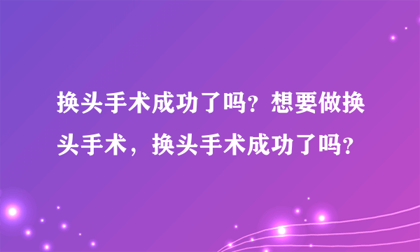 换头手术成功了吗？想要做换头手术，换头手术成功了吗？