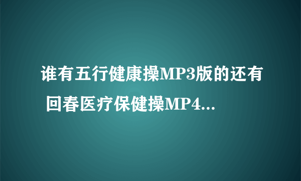 谁有五行健康操MP3版的还有 回春医疗保健操MP4版的麻烦发给我一下，要放平板上给老板看~