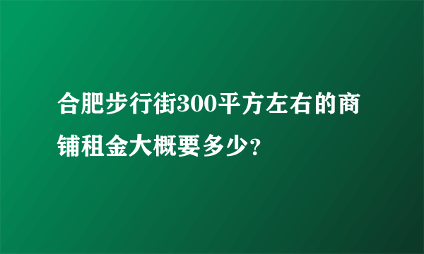 合肥步行街300平方左右的商铺租金大概要多少？