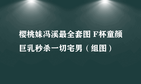 樱桃妹冯溪最全套图 F杯童颜巨乳秒杀一切宅男（组图）