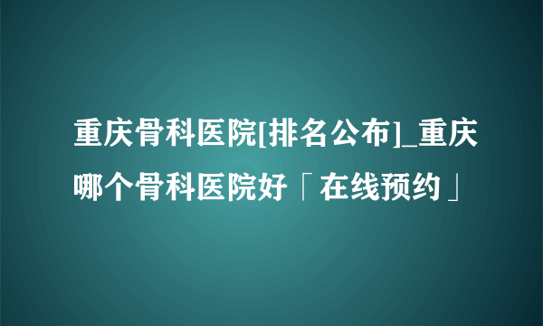 重庆骨科医院[排名公布]_重庆哪个骨科医院好「在线预约」