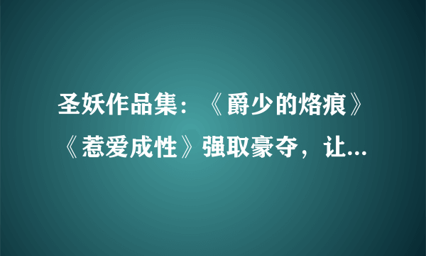 圣妖作品集：《爵少的烙痕》《惹爱成性》强取豪夺，让你脸红心跳