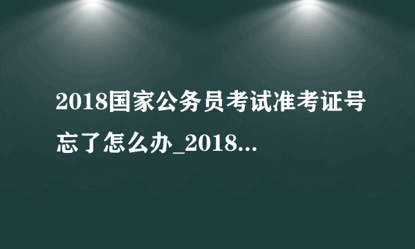 2018国家公务员考试准考证号忘了怎么办_2018国考准考证号怎么查询