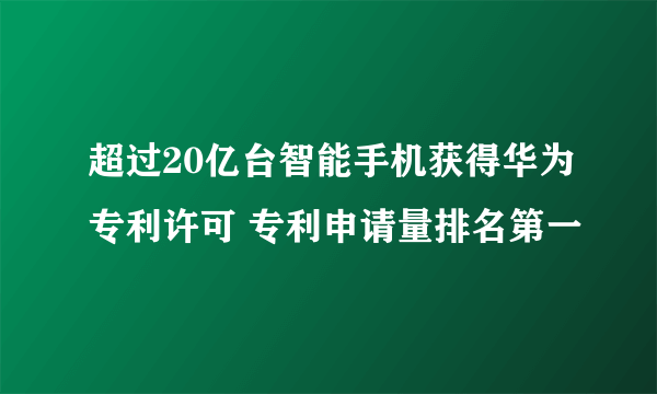 超过20亿台智能手机获得华为专利许可 专利申请量排名第一