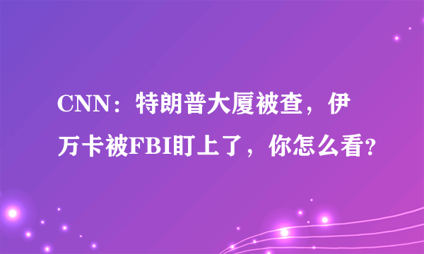 CNN：特朗普大厦被查，伊万卡被FBI盯上了，你怎么看？