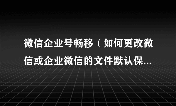 微信企业号畅移（如何更改微信或企业微信的文件默认保存位置）