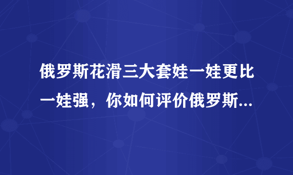 俄罗斯花滑三大套娃一娃更比一娃强，你如何评价俄罗斯选手的表现？