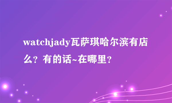 watchjady瓦萨琪哈尔滨有店么？有的话~在哪里？