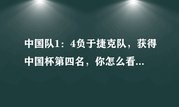 中国队1：4负于捷克队，获得中国杯第四名，你怎么看待今天中国队的表现？