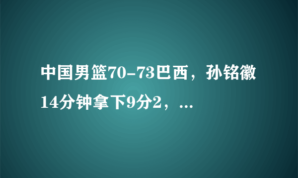 中国男篮70-73巴西，孙铭徽14分钟拿下9分2，方硕39分钟9分，怎么评价？