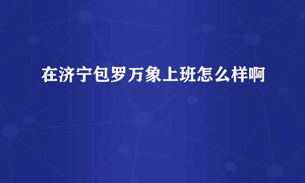 在济宁包罗万象上班怎么样啊