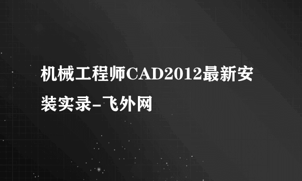 机械工程师CAD2012最新安装实录-飞外网