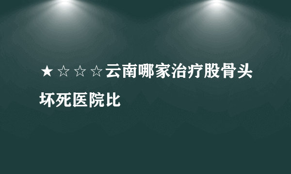 ★☆☆☆云南哪家治疗股骨头坏死医院比