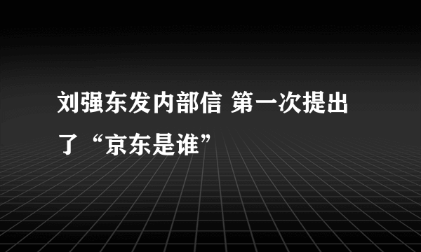 刘强东发内部信 第一次提出了“京东是谁”