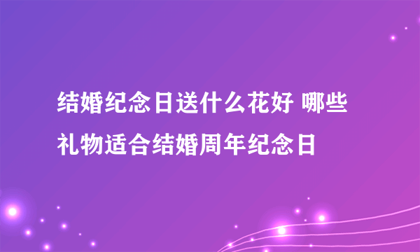 结婚纪念日送什么花好 哪些礼物适合结婚周年纪念日