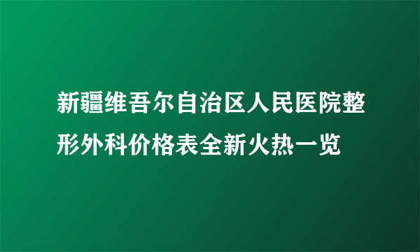 新疆维吾尔自治区人民医院整形外科价格表全新火热一览