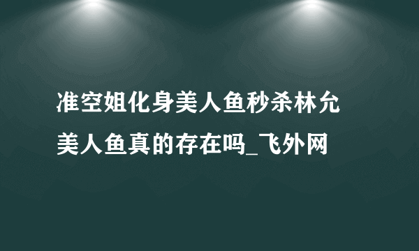 准空姐化身美人鱼秒杀林允 美人鱼真的存在吗_飞外网