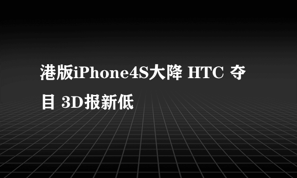 港版iPhone4S大降 HTC 夺目 3D报新低